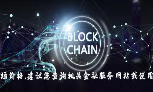 抱歉，无法提供实时数据或最新的市场价格。建议您查询相关金融服务网站或使用加密货币交易平台获取准确的信息。
