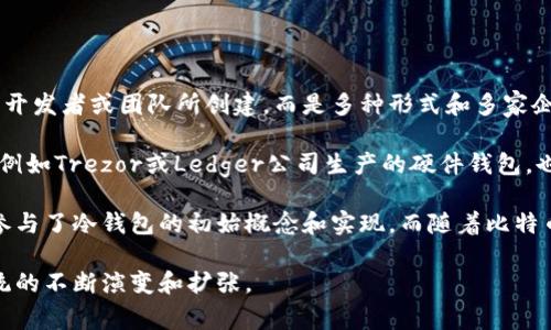 冷钱包通常是指一种存储加密货币的方式，帮助用户保护他们的数字资产免受黑客攻击。它并不是由一个特定的开发者或团队所创建，而是多种形式和多家企业或团队合作带来的技术发展。

更具体地说，冷钱包是一种离线存储方式，通常可以在不连接互联网的情况下保存加密货币。它可以是硬件设备，例如Trezor或Ledger公司生产的硬件钱包，也可以是纸钱包，这种方法涉及将私钥和公钥打印在纸上并安全存储。

对于冷钱包的发展历史，很多开源社区和软件开发者做出了重要贡献。例如，比特币的核心开发团队中有许多人参与了冷钱包的初始概念和实现。而随着比特币和其他加密货币的流行，越来越多的技术公司和独立开发者进入了这一领域，开发出了各自的冷钱包解决方案。

综上所述，冷钱包的开发和技术进步不是来自单一的个人或团队，而是一个集体的努力，伴随着加密货币生态系统的不断演变和扩张。